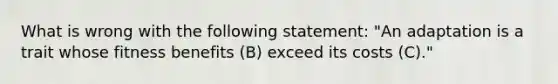 What is wrong with the following statement: "An adaptation is a trait whose fitness benefits (B) exceed its costs (C)."