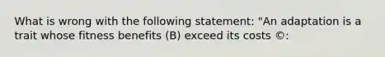 What is wrong with the following statement: "An adaptation is a trait whose fitness benefits (B) exceed its costs ©: