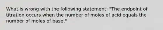 What is wrong with the following statement: "The endpoint of titration occurs when the number of moles of acid equals the number of moles of base."