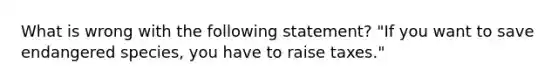 What is wrong with the following statement? "If you want to save endangered species, you have to raise taxes."