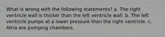 What is wrong with the following statements? a. The right ventricle wall is thicker than the left ventricle wall. b. The left ventricle pumps at a lower pressure than the right ventricle. c. Atria are pumping chambers.