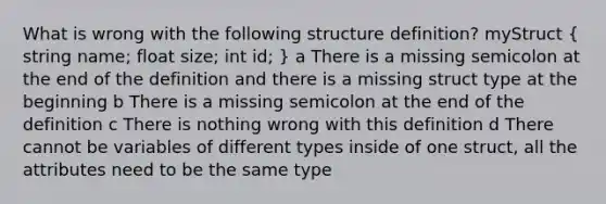 What is wrong with the following structure definition? myStruct ( string name; float size; int id; ) a There is a missing semicolon at the end of the definition and there is a missing struct type at the beginning b There is a missing semicolon at the end of the definition c There is nothing wrong with this definition d There cannot be variables of different types inside of one struct, all the attributes need to be the same type