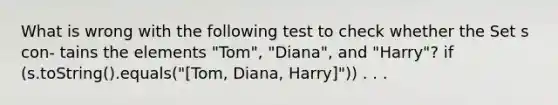 What is wrong with the following test to check whether the Set s con- tains the elements "Tom", "Diana", and "Harry"? if (s.toString().equals("[Tom, Diana, Harry]")) . . .