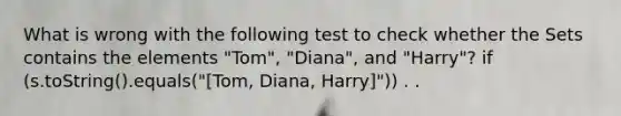 What is wrong with the following test to check whether the Set s contains the elements "Tom", "Diana", and "Harry"? if (s.toString().equals("[Tom, Diana, Harry]")) . .