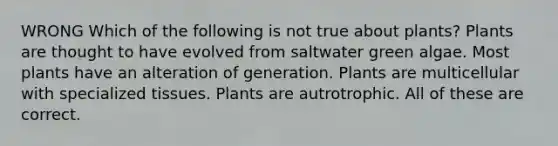 WRONG Which of the following is not true about plants? Plants are thought to have evolved from saltwater green algae. Most plants have an alteration of generation. Plants are multicellular with specialized tissues. Plants are autrotrophic. All of these are correct.