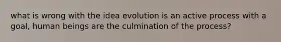 what is wrong with the idea evolution is an active process with a goal, human beings are the culmination of the process?