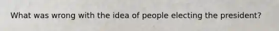 What was wrong with the idea of people electing the president?