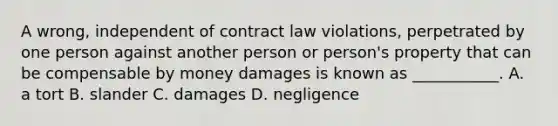 A wrong, independent of contract law violations, perpetrated by one person against another person or person's property that can be compensable by money damages is known as ___________. A. a tort B. slander C. damages D. negligence