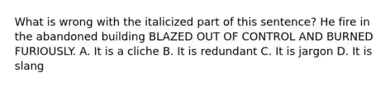 What is wrong with the italicized part of this sentence? He fire in the abandoned building BLAZED OUT OF CONTROL AND BURNED FURIOUSLY. A. It is a cliche B. It is redundant C. It is jargon D. It is slang