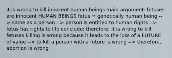 it is wrong to kill innocent human beings main argument: fetuses are innocent HUMAN BEINGS fetus = genetically human being --> same as a person --> person is entitled to human rights --> fetus has rights to life conclude: therefore, it is wrong to kill fetuses killing is wrong because it leads to the loss of a FUTURE of value --> to kill a person with a future is wrong --> therefore, abortion is wrong