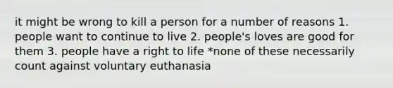 it might be wrong to kill a person for a number of reasons 1. people want to continue to live 2. people's loves are good for them 3. people have a right to life *none of these necessarily count against voluntary euthanasia