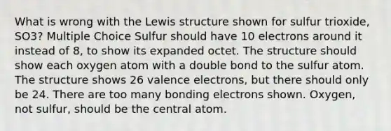 What is wrong with the Lewis structure shown for sulfur trioxide, SO3? Multiple Choice Sulfur should have 10 electrons around it instead of 8, to show its expanded octet. The structure should show each oxygen atom with a double bond to the sulfur atom. The structure shows 26 valence electrons, but there should only be 24. There are too many bonding electrons shown. Oxygen, not sulfur, should be the central atom.