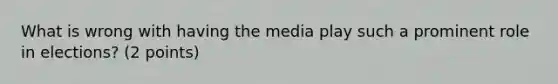 What is wrong with having the media play such a prominent role in elections? (2 points)