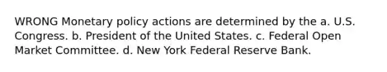 WRONG Monetary policy actions are determined by the a. U.S. Congress. b. President of the United States. c. Federal Open Market Committee. d. New York Federal Reserve Bank.