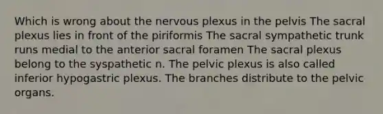 Which is wrong about the nervous plexus in the pelvis The sacral plexus lies in front of the piriformis The sacral sympathetic trunk runs medial to the anterior sacral foramen The sacral plexus belong to the syspathetic n. The pelvic plexus is also called inferior hypogastric plexus. The branches distribute to the pelvic organs.