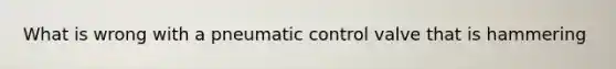 What is wrong with a pneumatic control valve that is hammering