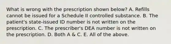 What is wrong with the prescription shown below? A. Refills cannot be issued for a Schedule II controlled substance. B. The patient's state‐issued ID number is not written on the prescription. C. The prescriber's DEA number is not written on the prescription. D. Both A & C. E. All of the above.