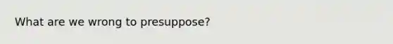 What are we wrong to presuppose?