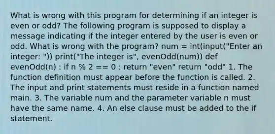 What is wrong with this program for determining if an integer is even or odd? The following program is supposed to display a message indicating if the integer entered by the user is even or odd. What is wrong with the program? num = int(input("Enter an integer: ")) print("The integer is", evenOdd(num)) def evenOdd(n) : if n % 2 == 0 : return "even" return "odd" 1. The function definition must appear before the function is called. 2. The input and print statements must reside in a function named main. 3. The variable num and the parameter variable n must have the same name. 4. An else clause must be added to the if statement.