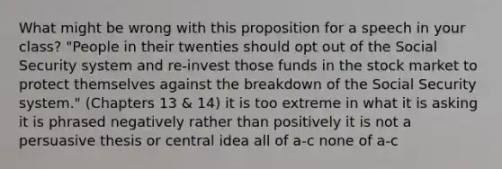 What might be wrong with this proposition for a speech in your class? "People in their twenties should opt out of the Social Security system and re-invest those funds in the stock market to protect themselves against the breakdown of the Social Security system." (Chapters 13 & 14) it is too extreme in what it is asking it is phrased negatively rather than positively it is not a persuasive thesis or central idea all of a-c none of a-c