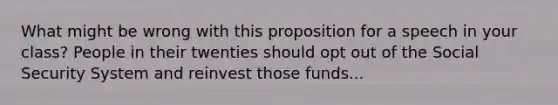 What might be wrong with this proposition for a speech in your class? People in their twenties should opt out of the Social Security System and reinvest those funds...