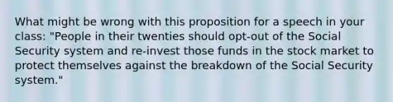 What might be wrong with this proposition for a speech in your class: "People in their twenties should opt-out of the Social Security system and re-invest those funds in the stock market to protect themselves against the breakdown of the Social Security system."