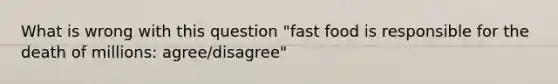 What is wrong with this question "fast food is responsible for the death of millions: agree/disagree"