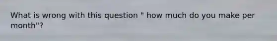 What is wrong with this question " how much do you make per month"?