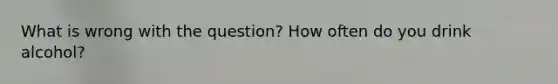 What is wrong with the question? How often do you drink alcohol?