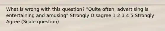 What is wrong with this question? "Quite often, advertising is entertaining and amusing" Strongly Disagree 1 2 3 4 5 Strongly Agree (Scale question)