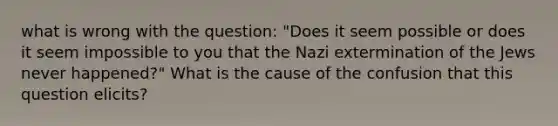 what is wrong with the question: "Does it seem possible or does it seem impossible to you that the Nazi extermination of the Jews never happened?" What is the cause of the confusion that this question elicits?