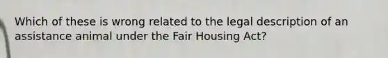 Which of these is wrong related to the legal description of an assistance animal under the Fair Housing Act?