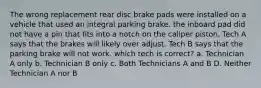 The wrong replacement rear disc brake pads were installed on a vehicle that used an integral parking brake. the inboard pad did not have a pin that fits into a notch on the caliper piston. Tech A says that the brakes will likely over adjust. Tech B says that the parking brake will not work. which tech is correct? a. Technician A only b. Technician B only c. Both Technicians A and B D. Neither Technician A nor B