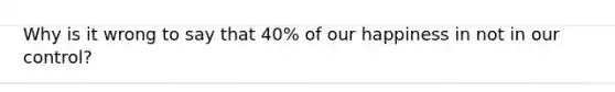 Why is it wrong to say that 40% of our happiness in not in our control?