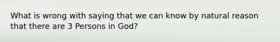 What is wrong with saying that we can know by natural reason that there are 3 Persons in God?