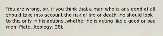 'You are wrong, sir, if you think that a man who is any good at all should take into account the risk of life or death; he should look to this only in his actions..whether he is acting like a good or bad man' Plato, Apology, 28b