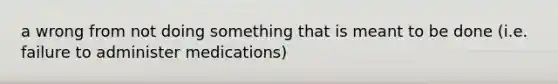 a wrong from not doing something that is meant to be done (i.e. failure to administer medications)