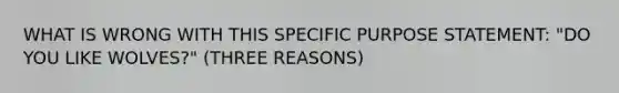 WHAT IS WRONG WITH THIS SPECIFIC PURPOSE STATEMENT: "DO YOU LIKE WOLVES?" (THREE REASONS)