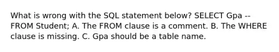 What is wrong with the SQL statement below? SELECT Gpa --FROM Student; A. The FROM clause is a comment. B. The WHERE clause is missing. C. Gpa should be a table name.