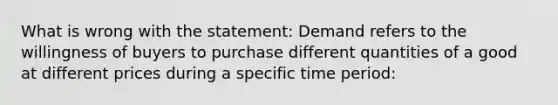 What is wrong with the statement: Demand refers to the willingness of buyers to purchase different quantities of a good at different prices during a specific time period: