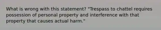 What is wrong with this statement? "Trespass to chattel requires possession of personal property and interference with that property that causes actual harm."