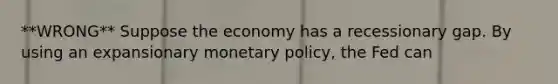 **WRONG** Suppose the economy has a recessionary gap. By using an expansionary monetary policy, the Fed can