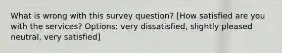 What is wrong with this survey question? [How satisfied are you with the services? Options: very dissatisfied, slightly pleased neutral, very satisfied]