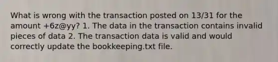 What is wrong with the transaction posted on 13/31 for the amount +6z@yy? 1. The data in the transaction contains invalid pieces of data 2. The transaction data is valid and would correctly update the bookkeeping.txt file.