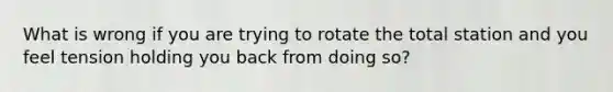 What is wrong if you are trying to rotate the total station and you feel tension holding you back from doing so?