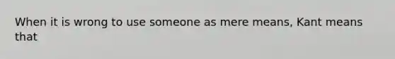 When it is wrong to use someone as mere means, Kant means that