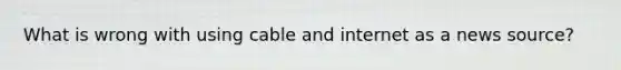 What is wrong with using cable and internet as a news source?