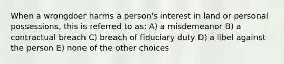 When a wrongdoer harms a person's interest in land or personal possessions, this is referred to as: A) a misdemeanor B) a contractual breach C) breach of fiduciary duty D) a libel against the person E) none of the other choices