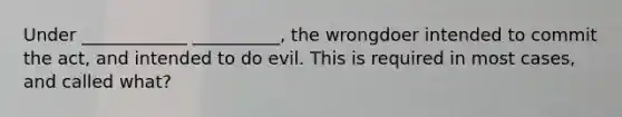 Under ____________ __________, the wrongdoer intended to commit the act, and intended to do evil. This is required in most cases, and called what?