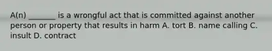 A(n) _______ is a wrongful act that is committed against another person or property that results in harm A. tort B. name calling C. insult D. contract